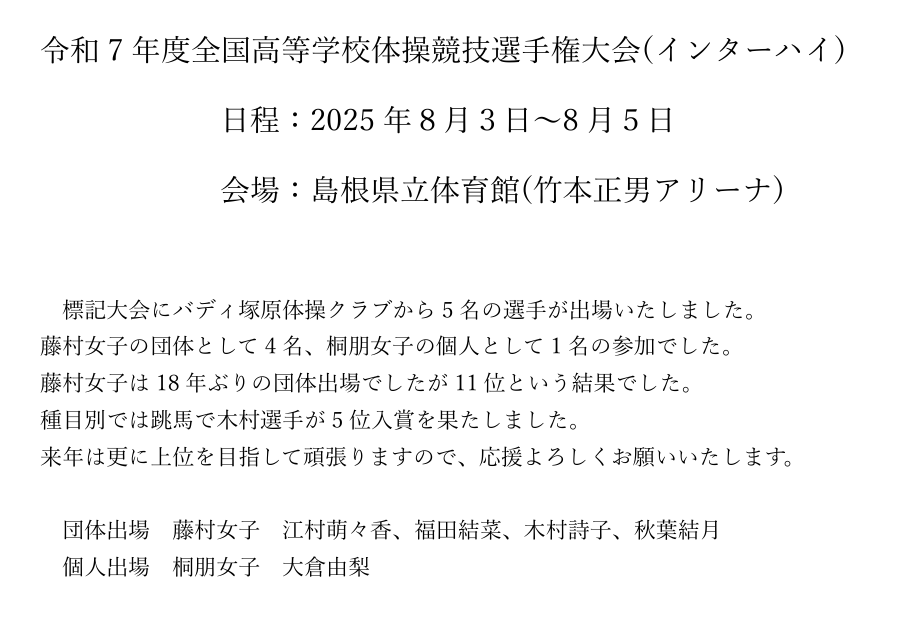 令和7年度全国高等学校体操競技選手権大会(インターハイ) 
日程：2025年８月３日～8月５日 
会場：島根県立体育館(竹本正男アリーナ) 
標記大会にバディ塚原体操クラブから5名の選手が出場いたしました。